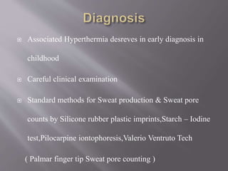  Associated Hyperthermia desreves in early diagnosis in
childhood
 Careful clinical examination
 Standard methods for Sweat production & Sweat pore
counts by Silicone rubber plastic imprints,Starch – Iodine
test,Pilocarpine iontophoresis,Valerio Ventruto Tech
( Palmar finger tip Sweat pore counting )
 