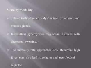 Mortality/Morbidity:
 related to the absence or dysfunction of eccrine and
mucous glands.
 Intermittent hyperpyrexia may occur in infants with
decreased sweating.
 The mortality rate approaches 30%. Recurrent high
fever may also lead to seizures and neurological
sequelae
 