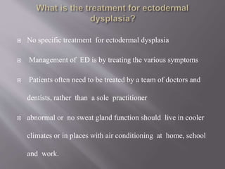  No specific treatment for ectodermal dysplasia
 Management of ED is by treating the various symptoms
 Patients often need to be treated by a team of doctors and
dentists, rather than a sole practitioner
 abnormal or no sweat gland function should live in cooler
climates or in places with air conditioning at home, school
and work.
 