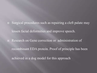  Surgical procedures such as repairing a cleft palate may
lessen facial deformities and improve speech.
 Research on Gene correction or administration of
recombinant EDA protein. Proof of principle has been
achieved in a dog model for this approach
 