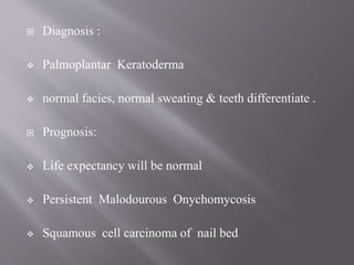  Diagnosis :
 Palmoplantar Keratoderma
 normal facies, normal sweating & teeth differentiate .
 Prognosis:
 Life expectancy will be normal
 Persistent Malodourous Onychomycosis
 Squamous cell carcinoma of nail bed
 