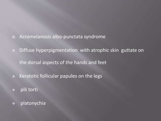 Acromelanosis albo-punctata syndrome
 Diffuse hyperpigmentation with atrophic skin guttate on
the dorsal aspects of the hands and feet
 Keratotic follicular papules on the legs
 pili torti
 platonychia
 