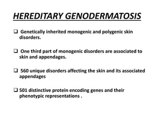 HEREDITARY GENODERMATOSIS
 Genetically inherited monogenic and polygenic skin
disorders.
 One third part of monogenic disorders are associated to
skin and appendages.
 560 unique disorders affecting the skin and its associated
appendages
 501 distinctive protein encoding genes and their
phenotypic representations .
 