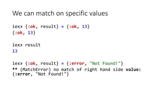 We can match on specific values
iex> {:ok, result} = {:ok, 13}
{:ok, 13}
iex> result
13
iex> {:ok, result} = {:error, "Not...