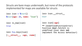 Structs are bare maps underneath, but none of the protocols
implemented for maps are available for structs
iex> ivan = %Us...
