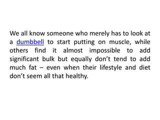 We all know someone who merely has to look at
a dumbbell to start putting on muscle, while
others find it almost impossible to add
significant bulk but equally don’t tend to add
much fat – even when their lifestyle and diet
don’t seem all that healthy.
 