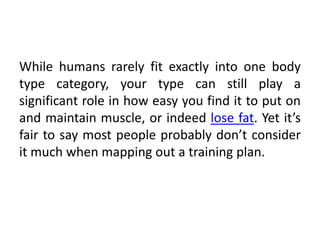 While humans rarely fit exactly into one body
type category, your type can still play a
significant role in how easy you find it to put on
and maintain muscle, or indeed lose fat. Yet it’s
fair to say most people probably don’t consider
it much when mapping out a training plan.
 