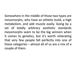 Somewhere in the middle of those two types are
mesomorphs, who have an athletic build, a high
metabolism, and add muscle easily. Going by a
set of totally arbitrary aesthetic standards
mesomorphs seem to be the big winners when
it comes to genetics, but it’s worth reiterating
that very few people fall perfectly into one of
these categories – almost all of us are a mix of a
couple of them.
 