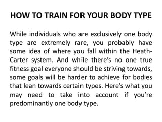HOW TO TRAIN FOR YOUR BODY TYPE
While individuals who are exclusively one body
type are extremely rare, you probably have
some idea of where you fall within the Heath-
Carter system. And while there’s no one true
fitness goal everyone should be striving towards,
some goals will be harder to achieve for bodies
that lean towards certain types. Here’s what you
may need to take into account if you’re
predominantly one body type.
 