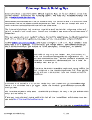Ectomorph Muscle Building Tips
 Building muscle as an ectomorph can be difficult. Especially if you are not sure what you should do to
 gain muscle mass. I understand how frustrating it can be. And that's why I decided to share tips with
 you on ectomorph muscle building.

 With these ectomorph workout routine and muscle building tips, you will be able to start building more
 muscle mass fast and be able to gain the weight that you want. You'll also get stronger as a result of
 using the ectomorph muscle building tips that I will share below.

 The first muscle building tip that you should know is that you'll want to start eating more protein and
 carbs if you want to build muscle mass. You will need to intake at least a gram of protein per pound of
 bodyweight.

 Make sure you're eating every two to three hours. Some of the foods that you should eat includes lean
 beef, salmon, chicken breast, potatoes, rice, veggies, fruits, nuts, avocados, and protein shakes.

 Another ectomorph workout routine and muscle building tip is to lift heavy. You'll want to do three
 to four sets of six to eight reps. This will help you gain strength and size. Some of the exercises you
 should do that will help you gain muscles are squats, bench press, shoulder press, and deadlifts.




                                     These lifts will help you put on size fast. Also, when working out,
                                     make sure you are only in the gym for no longer than an hour. An
                                     hour and fifteen minutes tops. Because you are an ectomorph, you
                                     don't want to spend too much time in the gym. Get in there. Hit
                                     the weight hard. And get out.


                                     These are a few ectomorph workout routine and muscle building tips
                                     that you can use to help you gain muscle mass fast. If you want to
                                     get big and want to get stronger, make sure you use some of the
                                     tips above.




 I know that it can be difficult to put on size. That's why I want to share with you some of these tips
 above so that you will be able to get bigger. Just be sure you have a good ectomorph workout plan
 when you start.

 And track your progession every week. This will show you how you are doing in the gym and how much
 weight you are putting on.

 If you want more ectomorph muscle building tips that will help you get bigger and stronger, make sure
 you go to http://EctomorphWorkoutRoutine.org


                                                                By :- Tony Starnard at muscle building



Ectomorph Muscle Building                                                  © 2011
 