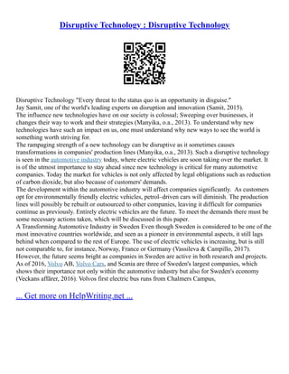 Disruptive Technology : Disruptive Technology
Disruptive Technology "Every threat to the status quo is an opportunity in disguise."
Jay Samit, one of the world's leading experts on disruption and innovation (Samit, 2015).
The influence new technologies have on our society is colossal; Sweeping over businesses, it
changes their way to work and their strategies (Manyika, o.a., 2013). To understand why new
technologies have such an impact on us, one must understand why new ways to see the world is
something worth striving for.
The rampaging strength of a new technology can be disruptive as it sometimes causes
transformations in companies' production lines (Manyika, o.a., 2013). Such a disruptive technology
is seen in the automotive industry today, where electric vehicles are soon taking over the market. It
is of the utmost importance to stay ahead since new technology is critical for many automotive
companies. Today the market for vehicles is not only affected by legal obligations such as reduction
of carbon dioxide, but also because of customers' demands.
The development within the automotive industry will affect companies significantly. As customers
opt for environmentally friendly electric vehicles, petrol–driven cars will diminish. The production
lines will possibly be rebuilt or outsourced to other companies, leaving it difficult for companies
continue as previously. Entirely electric vehicles are the future. To meet the demands there must be
some necessary actions taken, which will be discussed in this paper.
A Transforming Automotive Industry in Sweden Even though Sweden is considered to be one of the
most innovative countries worldwide, and seen as a pioneer in environmental aspects, it still lags
behind when compared to the rest of Europe. The use of electric vehicles is increasing, but is still
not comparable to, for instance, Norway, France or Germany (Vassileva & Campillo, 2017).
However, the future seems bright as companies in Sweden are active in both research and projects.
As of 2016, Volvo AB, Volvo Cars, and Scania are three of Sweden's largest companies, which
shows their importance not only within the automotive industry but also for Sweden's economy
(Veckans affärer, 2016). Volvos first electric bus runs from Chalmers Campus,
... Get more on HelpWriting.net ...
 