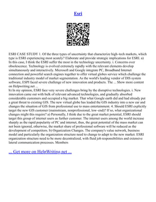 Esri
ESRI CASE STUDY 1. Of the three types of uncertainty that characterize high–tech markets, which
type is ESRI experiencing most acutely? Elaborate and provide strategic implications for ESRI. a)
In this case, I think the ESRI suffer the most in the technology uncertainty. i. Concerns over
obsolescence. Technology is evolved extremely rapidly with the relevant elements develop
simultaneously and interactively. Microsoft and Google integrate PC, Broadband Internet
connection and powerful search engines together to offer virtual globes service which challenge the
traditional industry model of market segmentation. As the world's leading vendor of DIS system
software, ESPI faced severe challenge of new innovation and products. The ... Show more content
on Helpwriting.net ...
b) In my opinion, ESRI face very severe challenges bring by the disruptive technologies. i. New
innovation came out with bulk of relevant advanced technologies, and gradually absorbed
considerable customers and occupied a big market. That what Google earth did and had already put
a great threat to existing GIS. The new virtual globe has leaded the GIS industry into a new ear and
changes the situation of GIS from professional use to mass entertainment. 4. Should ESRI explicitly
target the new GIS customer (mainstream, nonprofessional, low–end)? If so, what organizational
changes might this require? a) Personally, I think due to the great market potential, ESRI should
target this group of internet users as further customer. The internet users among the world increase
sharply as the rapid popularity of PC and internet, thus, the great potential of the mass market can
not been ignored, otherwise, the market share of professional software will be reduced as the
development of competitors. b) Organization Changes. The company's value network, business
model and particularly the organization structure need to change to adapt to the new market. ESRI
organization structure need to be more decentralized, with fluid job responsibilities and extensive
lateral communication processes. Members
... Get more on HelpWriting.net ...
 