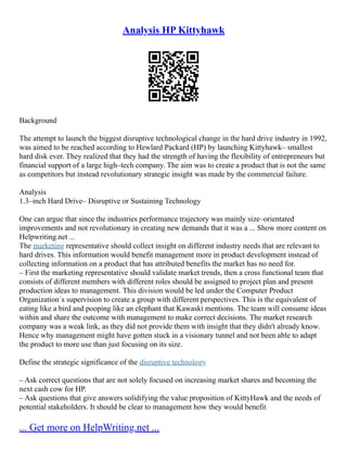 Analysis HP Kittyhawk
Background
The attempt to launch the biggest disruptive technological change in the hard drive industry in 1992,
was aimed to be reached according to Hewlard Packard (HP) by launching Kittyhawk– smallest
hard disk ever. They realized that they had the strength of having the flexibility of entrepreneurs but
financial support of a large high–tech company. The aim was to create a product that is not the same
as competitors but instead revolutionary strategic insight was made by the commercial failure.
Analysis
1.3–inch Hard Drive– Disruptive or Sustaining Technology
One can argue that since the industries performance trajectory was mainly size–orientated
improvements and not revolutionary in creating new demands that it was a ... Show more content on
Helpwriting.net ...
The marketing representative should collect insight on different industry needs that are relevant to
hard drives. This information would benefit management more in product development instead of
collecting information on a product that has attributed benefits the market has no need for.
– First the marketing representative should validate market trends, then a cross functional team that
consists of different members with different roles should be assigned to project plan and present
production ideas to management. This division would be led under the Computer Product
Organization´s supervision to create a group with different perspectives. This is the equivalent of
eating like a bird and pooping like an elephant that Kawaski mentions. The team will consume ideas
within and share the outcome with management to make correct decisions. The market research
company was a weak link, as they did not provide them with insight that they didn't already know.
Hence why management might have gotten stuck in a visionary tunnel and not been able to adapt
the product to more use than just focusing on its size.
Define the strategic significance of the disruptive technology
– Ask correct questions that are not solely focused on increasing market shares and becoming the
next cash cow for HP.
– Ask questions that give answers solidifying the value proposition of KittyHawk and the needs of
potential stakeholders. It should be clear to management how they would benefit
... Get more on HelpWriting.net ...
 