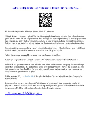 Why Is Elephants Can 't Dance? : Inside Ibm 's Historic...
10 Books Every District Manager Should Read or Listen too
Nobody knows everything right off the bat. Some people have better instincts than others but most
great leaders strive for self improvement. As a manager it's your responsibility to educate yourself as
best you can and apply that new found knowledge in your professional and personal relationships.
Being a boss is not just about giving orders, it's about communicating and encouraging innovation.
Knowing district managers have a crazy schedule here is a list of 10 books that are also available as
audio books so you can listen to them in your car or while you exercise.
Subscribe now and you could win a one year membership to audible.
Who Says Elephants Can't Dance?: Inside IBM's Historic Turnaround by Louis V. Gerstner
This book is a great example of how a leader must adapt and reinvent a company that must change
in the face of disruption. The author talks about how manager must be part of the solution and not
just supervisors with a checklist. Gerstner gives great lessons on how to view your company and
take failures as opportunities to grow.
2. The Amazon Way: 14 Leadership Principles Behind the World's Most Disruptive Company by
John Rossman
Rossman gives an overview of amazon's leadership principles and how amazon tackles large
projects. This book focuses on the 14th leadership principles that guided and shaped the culture of
the company. It's filled with insightful stories that will inspire you and
... Get more on HelpWriting.net ...
 