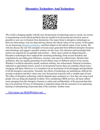 Disruptive Technology And Technology
The world is changing rapidly with the new advancement of technology and as a result, our society
is encountering several ethical problems that are needed to be discussed and solved as soon as
possible to save our civilization from destruction. Our major threat is disruptive technologies as
there are intervening a way too deep and may destroy the ethical values of our society. In this paper,
we are discussing disruptive technology and their impact on the ethical values of our society. We
will also discuss the real–life examples of recent issues generated from different disruptive business
and technology and suggest a possible solution for this issue. Our character and knowledge both
entities are required for an equitable and resilient ... Show more content on Helpwriting.net ...
Disruptive technologies have replaced the sustaining technology from several foundries and
corporation by providing great efficiency, accuracy, time and cost–effectiveness. Besides their
usefulness, they are equally generating several ethical issues in different sectors of our society.
Whether it would be education, health, medicine military, law enforcement, financial or business,
industrial or agricultural sectors, social or environmental sectors there are certainly ethical issues
emerging with them. Moreover, it is essential to do an assessment of all advantages and drawbacks
of all the disruptive innovations. Normally, the effects of technology are multifarious, difficult for
accurate evaluation and their values may vary from person to person with a variable span of time.
The effect of disruptive technology entirely depends upon customers (i.e. how they are using it and
people who are doing development in them). Now considering UBER services, the basic ethical
issue emerging from this disruptive business is safety and confidentiality of the personal data that
has to be protected. Privacy of information is important along with the assurance of no spamming,
hacking or telemarketing of personal data of the customer. Another issue
... Get more on HelpWriting.net ...
 