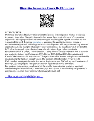 Disruptive Innovation Theory By Christensen
INTRODUCTION:
Disruptive Innovation Theory by Christensen (1997) is one of the important practice of strategic
technology innovation. Disruptive innovation has a main focus on development of organization
capabilities, developing new markets for technologies. According to Clayton Christensen the man
who coined the word, disruptive innovation is a process. He sees that the process became a
mechanism through which technology and services are improved with long term surviving nature of
organizations. Some examples of disruptive innovations include the calculators which are portable,
LCD televisions which replaced cathode ray tube televisions, skype calls revolution in
telecommunication in system, Transistor radios. Theory aroused various disparities both in business
and academic. Authors like Christensen, 1997, Raynor 2003, Gillbert 2003, Govindarajan and
Kopalle 2006 has stated the importance of Disruptive innovation. Various strategies are developed in
understanding the theory of Disruptiveness. The main aim of the Literature review is to 1)
Understand the concept of disruptive innovation, implementations, 2) Challenges and barriers faced
to disrupt, 3) Managing and strategic ways how an organization should implement.
For surviving in the present complex market the need for innovating is a product or a product
development plan is revolutionary. Innovation plays as a key role in sustainability and growth of a
company in a long run. Innovation is evolution, development, and
... Get more on HelpWriting.net ...
 