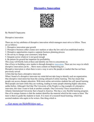 Disruptive Innovation
By Mashell Chapeyama
Disruptive innovation
There are six key attributes of disruptive innovation which managers must strive to follow. These
are as follows:
1. Disruptive innovation spur growth
2. Disruptive business either creates new markets or takes the low end of an established market
3. Disruptive opportunities require a separate business planning process
4. Do not try to change your customers, help them
5. Integrate across whatever is not good enough
6. Be patient for growth but impatient for profitability
This essay will briefly look at these and identify one firm to concentrate on.
One of keys to building a new market is through disruptive innovation. There are two ways in which
disruptive innovation can be ... Show more content on Helpwriting.net ...
Disruptive innovation is when there is now a way to serve the people or market that has not been
previously served.
A firm that has been a disruptive innovator
When I heard of a disruptive innovator my mind did not take long to identify such an organization.
One disruptive innovation has been the coming onboard of online learning. This has meant that
people can access cheaper education. With most online universities students has self–paced learning.
Most people can learn while they are working, leading to many people attaining higher education,
unlike before. Although I feel that The University of the People is a big example of a disruptive
innovator, this time I want to look at another example. One University I have researched on is
Atlantic International University that is based in America. This has a very flexible learning program.
One of its unique features is that the student identifies the material which he/she wants to learn. The
tutor is there to guide the students to learn. It is more of a research based learning, which has
assisted students who aspire to be writers. One thing which is
... Get more on HelpWriting.net ...
 