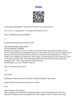 Testing
Concentrated Knowledge™ for the Busy Executive www.summary.com
Vol. 25, No. 11 (3 parts) Part 1, November 2003 Order # 25–26
FILE: STRATEGIC MANAGEMENT
®
Creating and Sustaining Successful Growth
THE INNOVATOR'S SOLUTION
THE SUMMARY IN BRIEF
Roughly one company in every ten is able to sustain the kind of growth that translates into an
above–average increase in shareholder returns over more than a few years. Once a company's core
business has matured, the pursuit of new platforms for growth entails daunting risk – to put it
simply, most companies just don't know how to grow, and pursuing growth the wrong way can be
worse than no growth at all. In The Innovator's Dilemma, Clayton Christensen showed how
companies that ... Show more content on Helpwriting.net ...
The Disruptive Innovation Model l Prog ress
Pace o in Sustain g Inno vation s
f Te
gica chnolo
Performance That Customers Can Utilize or Absorb Disruptive Innovations
Range Of Performance That Customers Can Utilize
Time
Three Elements of Disruption
There are three critical elements of disruption (these were first identified in the book, The
Innovator's Dilemma and are illustrated in the chart at right): ● A rate of improvement that
 