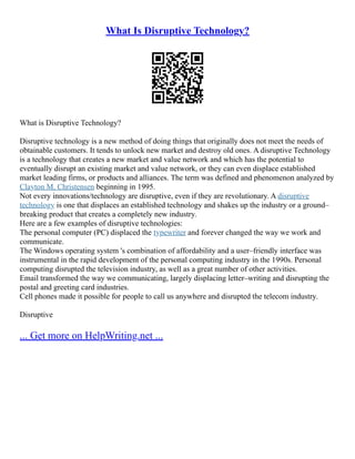 What Is Disruptive Technology?
What is Disruptive Technology?
Disruptive technology is a new method of doing things that originally does not meet the needs of
obtainable customers. It tends to unlock new market and destroy old ones. A disruptive Technology
is a technology that creates a new market and value network and which has the potential to
eventually disrupt an existing market and value network, or they can even displace established
market leading firms, or products and alliances. The term was defined and phenomenon analyzed by
Clayton M. Christensen beginning in 1995.
Not every innovations/technology are disruptive, even if they are revolutionary. A disruptive
technology is one that displaces an established technology and shakes up the industry or a ground–
breaking product that creates a completely new industry.
Here are a few examples of disruptive technologies:
The personal computer (PC) displaced the typewriter and forever changed the way we work and
communicate.
The Windows operating system 's combination of affordability and a user–friendly interface was
instrumental in the rapid development of the personal computing industry in the 1990s. Personal
computing disrupted the television industry, as well as a great number of other activities.
Email transformed the way we communicating, largely displacing letter–writing and disrupting the
postal and greeting card industries.
Cell phones made it possible for people to call us anywhere and disrupted the telecom industry.
Disruptive
... Get more on HelpWriting.net ...
 