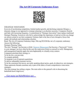 The Art Of Corporate Endurance Essay
STRATEGIC INNOVATION
In an era of accelerating competition, limited market growth, and declining corporate lifespan, a
dramatic change in our approach to strategic planning is an absolute necessity. Companies flourish
and fade with increasing frequency. A commitment to "Strategic Innovation" must replace traditional
Strategic Planning. Executives who fail to acknowledge the importance of and act on this sea change
are almost certain to see their companies' fortunes fade in the face of new disruptive forces that
render old methods and relationships obsolete.
Read: The Art of Corporate Endurance https://hbr.org/2014/04/the–art–of–corporate–endurance
Answer the following:
Strategic Planning Today
The term "Strategy" has become a cliché. Strategic Management has become a "buzzword." Listen
to your manager; see how often he/she uses the expression (listen to yourself as well). Management
and management hopefuls apply the term haphazardly in virtually every context.
Companies proclaim their strategy is:
To be the low–cost provider
To compete globally
To integrate a set of regional acquisitions
To deliver unbeatable customer service
To be the consistent first mover, are really speaking about tactics, goals, & objectives, not strategies.
These optimistic threads constitute only a part of the fabric of more comprehensive innovation
strategies.
The term strategy has military origins. The term refers to the general's role in discerning the
battlefield from a high level,
... Get more on HelpWriting.net ...
 