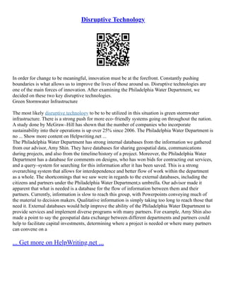 Disruptive Technology
In order for change to be meaningful, innovation must be at the forefront. Constantly pushing
boundaries is what allows us to improve the lives of those around us. Disruptive technologies are
one of the main forces of innovation. After examining the Philadelphia Water Department, we
decided on these two key disruptive technologies.
Green Stormwater Infrastructure
The most likely disruptive technology to be to be utilized in this situation is green stormwater
infrastructure. There is a strong push for more eco–friendly systems going on throughout the nation.
A study done by McGraw–Hill has shown that the number of companies who incorporate
sustainability into their operations is up over 25% since 2006. The Philadelphia Water Department is
no ... Show more content on Helpwriting.net ...
The Philadelphia Water Department has strong internal databases from the information we gathered
from our advisor, Amy Shin. They have databases for sharing geospatial data, communications
during projects, and also from the timeline/history of a project. Moreover, the Philadelphia Water
Department has a database for comments on designs, who has won bids for contracting out services,
and a query–system for searching for this information after it has been saved. This is a strong
overarching system that allows for interdependence and better flow of work within the department
as a whole. The shortcomings that we saw were in regards to the external databases, including the
citizens and partners under the Philadelphia Water Department;s umbrella. Our advisor made it
apparent that what is needed is a database for the flow of information between them and their
partners. Currently, information is slow to reach this group, with Powerpoints conveying much of
the material to decision makers. Qualitative information is simply taking too long to reach those that
need it. External databases would help improve the ability of the Philadelphia Water Department to
provide services and implement diverse programs with many partners. For example, Amy Shin also
made a point to say the geospatial data exchange between different departments and partners could
help to facilitate capital investments, determining where a project is needed or where many partners
can convene on a
... Get more on HelpWriting.net ...
 