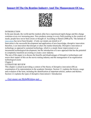 Impact Of The On Renting Industry And The Management Of An...
INTRODUCTION
In the past decade, the world and the markets alike have experienced rapid change and this change
continues at an ever increasing pace. New products emerge in every field resulting in the creation of
needs; people have never been aware or thought of. According to Hamel (2000 p18), "the latitude of
innovation has never been broader –if only our minds can stretch to it".
Innovation is the successful development and application of new knowledge, disruptive innovation
therefore, is an innovation that disrupts or alters the market drastically. Disruptive innovation or
technology as opposed to sustained technology, which is a steady linear improvement or an
incremental technological development, but the introduction of a new approach that has the potential
to completely transform an existing or create a new industry.
The aim of this paper is to discuss the benefits and disadvantages of disruptive technologies and
assess their impact of this on the movie renting industry and the management of an organization
technological assets
Chapter 2
LITERATURE REVIEW
This chapter is aimed at providing a context of the theory of disruptive innovation (DI) an
examination of its representation in the academic literature. Section 2.1 explains the history, usage
and evolution of the term, including the identification of important articles, authors and themes.
Section 2.2 explains the types of disruptive Innovation2.1 Introduction
... Get more on HelpWriting.net ...
 
