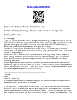 Sales Force Automation
Project Title: Salesforce SFA on the iPhone and iPod Touch
Content: 1. Summary of case study 2. Questions &amp; Answers 3. Learning outcome
Summary of Case Study
* Role of Apple
Apple is a company known for creative, disruptive new technologies and business models. One of
its most recent products, the iPhone, represents this kind of technology. Apple opened up its iPhone
platform to third–party developers shortly after releasing it. They provide what's known as the
iPhone SDK (software development kit) to developers free of charge.
The iPhone is very different from other smart phones because of its third–party development
environment. Third–party applications make the iPhone unique, and the iPhone is an ... Show more
content on Helpwriting.net ...
In addition, it can be considered as a low end disruption technology as they reduced the price of
music sales by introducing the iTunes store. Moreover, when considering Apple's iPod product
chain, it can be said that they introduced products that cover low end disruption and are also
sustaining innovations.
Even though there were many companies involved in the DAP market before and after iPod was
introduced, Apple still holds more than 70% of the DAP market share and they are the largest music
store in major countries such as USA, Japan and Canada. Therefore, it can be argued that the iPod is
not a sustaining technology but a disruptive technology.
–––––––––––––––––––––––––––––––––––––––––––––––––
Top of F
Email
Share on Tumblr digg |
It seems safe to safe that never in history has a single product been so astoundingly successful so
fast and had such a radical impact on the world.
A few highlights: * Five years ago, the iPhone didn 't exist. It now generates nearly $25 billion of
revenue per quarter, or $100 billion per year. That is a staggering amount of revenue. The iPhone
alone is now a bigger business than most companies on earth. * The iPhone business is now bigger
than Microsoft. Yes, you read that right––"bigger than Microsoft." A single product that didn 't exist
 