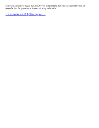 five years ago is now bigger than the 30–year old company that was once considered so all–
powerful that the government intervened to try to break it
... Get more on HelpWriting.net ...
 