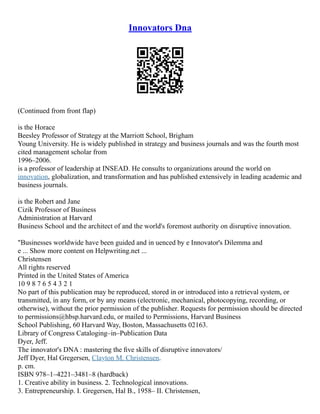 Innovators Dna
(Continued from front flap)
is the Horace
Beesley Professor of Strategy at the Marriott School, Brigham
Young University. He is widely published in strategy and business journals and was the fourth most
cited management scholar from
1996–2006.
is a professor of leadership at INSEAD. He consults to organizations around the world on
innovation, globalization, and transformation and has published extensively in leading academic and
business journals.
is the Robert and Jane
Cizik Professor of Business
Administration at Harvard
Business School and the architect of and the world's foremost authority on disruptive innovation.
"Businesses worldwide have been guided and in uenced by e Innovator's Dilemma and
e ... Show more content on Helpwriting.net ...
Christensen
All rights reserved
Printed in the United States of America
10 9 8 7 6 5 4 3 2 1
No part of this publication may be reproduced, stored in or introduced into a retrieval system, or
transmitted, in any form, or by any means (electronic, mechanical, photocopying, recording, or
otherwise), without the prior permission of the publisher. Requests for permission should be directed
to permissions@hbsp.harvard.edu, or mailed to Permissions, Harvard Business
School Publishing, 60 Harvard Way, Boston, Massachusetts 02163.
Library of Congress Cataloging–in–Publication Data
Dyer, Jeff.
The innovator's DNA : mastering the ﬁve skills of disruptive innovators/
Jeff Dyer, Hal Gregersen, Clayton M. Christensen.
p. cm.
ISBN 978–1–4221–3481–8 (hardback)
1. Creative ability in business. 2. Technological innovations.
3. Entrepreneurship. I. Gregersen, Hal B., 1958– II. Christensen,
 