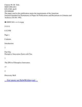 Clayton M. III. Title.
HD53.D94 2011
658.4 '063–dc22
2011008440
The paper used in this publication meets the requirements of the American
National Standard for Permanence of Paper for Publications and Documents in Libraries and
Archives Z39.48–1992.
100092 00 i–vi r1 rr.qxp
5/13/11
6:52 PM
Page v
Contents
Introduction
1
Part One
Disruptive Innovation Starts with You
1
The DNA of Disruptive Innovators
17
2
Discovery Skill
... Get more on HelpWriting.net ...
 