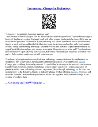 Incremental Change In Technology
Technology: Incremental change or quantum leap?
There are few who will disagree that the advent of television changed lives! The humble rectangular
box with its glass screen that displayed black and white images fundamentally changed the way we
received and perceived information. It touched every area of our world from macro environmental
issues, to local politics and family life. Over the years, the rectangular box has undergone several
avatars, finally transforming into today's smart televisions that continue to provide information in
magnificent 4K color and can also manage your social life on the world wide web! The ubiquitous
television is now a part of every home's décor, but what it represents can be carried around in your
pocket. Information, on demand, at will, instantaneous.
Television, is just yet another example of how technology has crept into our lives to become an
inseparable part of our world. Advancement in technology almost always represents change.
Change, you could say, is the only constant. It could either be through an incremental continuum or
breakthrough disruption. Incremental change slips in largely unnoticed – improving quality of
products and services, enhancing customer experience. Breakthrough technology on the other hand,
is more likely to be disruptive. It aims to radically change product offering, business processes and
customer behavior. Increased computerization within cars signifies an incremental change in the
existing procedure. But a
... Get more on HelpWriting.net ...
 