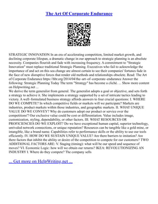 The Art Of Corporate Endurance
STRATEGIC INNOVATION In an era of accelerating competition, limited market growth, and
declining corporate lifespan, a dramatic change in our approach to strategic planning is an absolute
necessity. Companies flourish and fade with increasing frequency. A commitment to "Strategic
Innovation" must replace traditional Strategic Planning. Executives who fail to acknowledge the
importance of and act on this sea change are almost certain to see their companies' fortunes fade in
the face of new disruptive forces that render old methods and relationships obsolete. Read: The Art
of Corporate Endurance https://hbr.org/2014/04/the–art–of–corporate–endurance Answer the
following: Strategic Planning Today The term "Strategy" has become a cliché. ... Show more content
on Helpwriting.net ...
We derive the term generalist from general. The generalist adopts a goal or objective, and sets forth
a strategy to achieve it. She implements a strategy supported by a set of intricate tactics leading to
victory. A well–formulated business strategy affords answers to four crucial questions: I. WHERE
DO WE COMPETE? In which competitive fields or markets will we participate? Markets are
industries, product markets within those industries, and geographic markets. II. WHAT UNIQUE
VALUE DO WE CONVEY? Why do customers adopt our product or service over the
competitions'? Our exclusive value could be cost or differentiation. Value includes image,
customization, styling, dependability, or other factors. III. WHAT RESOURCES OR
PROFICIENCIES DO WE EXPLOIT? Do we have exceptional human capital, superior technology,
unrivaled network connections, or unique reputation? Resources can be tangible like a gold mine, or
intangible, like a brand name. Capabilities refer to performance skills or the ability to use our tools
efficiently. IV. HOW DO WE SUSTAIN UNIQUE VALUE? Are there barriers to imitation? Are
there factors that inhibit the ability or desire of the competition to compete for our customers? TWO
ADDITIONAL FACTORS ARE: V. Staging (timing): what will be our speed and sequence of
moves? VI. Economic Logic: how will we obtain our returns? IKEA: REVOLUTIONIZING AN
INDUSTRY I. Where do they compete? The company sells
... Get more on HelpWriting.net ...
 
