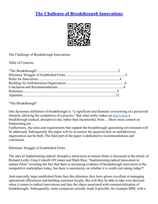 The Challenge of Breakthrough Innovations
The Challenge of Breakthrough Innovations
Table of Contents
"The Breakthrough".............................................................................................2
Dilemma/ Struggle of Established Firms.....................................................................3
Rules for Innovation..............................................................................................4
Building An Ambidextrous Organization....................................................................6
Conclusion and Recommendations............................................................................8
Reference............................................................................................................9
Appendix...........................................................................................................12
"The Breakthrough"
One dictionary definition of breakthrough is: "a significant and dramatic overcoming of a perceived
obstacle, allowing the completion of a process." But what really makes an innovation a
breakthrough (radical, disruptive) one, rather than incremental, from ... Show more content on
Helpwriting.net ...
Furthermore, the rules and requirements that support the breakthrough–generating environment will
be addressed. Subsequently this paper will try to answer the question how an ambidextrous
organization can be built. The final part of the paper is dedicated to recommendations and
conclusion.
Dilemma/ Struggle of Established Firms
The idea of implementing radical/ disruptive innovation in mature firms is discussed in the article of
Richard Leifer; Gina Colarelli O'Connor and Mark Rice, "Implementing radical innovation in
mature firms" revealing the fact that there is increasing evidence of breakthrough innovation in the
competitive marketplace today, but there is uncertainty on whether it is worth risk taking today?!
And especially large established firms face this dilemma; they have grown excellent at managing
operational efficiencies and building customer loyalty. But will they be able to take wise decision
when it comes to radical innovations and face the chaos associated with commercialization of
breakthroughs. Subsequently, some companies actually made it possible, for example IBM, with a
 