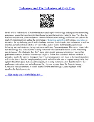 Technology And The Technology At Right Time
In this article authors have explained the nature of disruptive technology and argued that the leading
companies ignore the importance to identify and nurture the technology at right time. They lose the
battle to new entrants, who develop and commercialize those technology well ahead and capture the
market before incumbent realize the importance of disruptive technology in business. Innovation is
the driver for any industry growth and it has been observed that industries able to innovate as well as
maintain current customer satisfied are successful. Author claims that the leading companies
following too much to their existing customers and ignore future customers. The market research for
new technology also surrounds the existing customers which are not interested in low performing
new technology. So obviously they don 't show interest until unless new technology meets their
performance criteria. Business leaders were taught to follow their customers and this has been as
proved as mantra for success from past. However, when managers only listen to their customers they
will not be able to forecast merging market growth and will not be able to respond strategically. I do
agree with authors point that concentrating only in existing customers allow them to improve the
performance of mainstream technology and they become myopic about the future technology.
Kodak is a classical example of failure due to disruptive technology. Kodak engineers were
developed a digital camera in
... Get more on HelpWriting.net ...
 