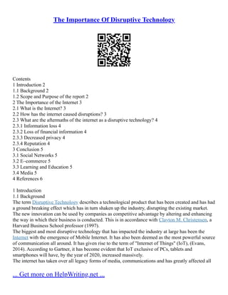 The Importance Of Disruptive Technology
Contents
1 Introduction 2
1.1 Background 2
1.2 Scope and Purpose of the report 2
2 The Importance of the Internet 3
2.1 What is the Internet? 3
2.2 How has the internet caused disruptions? 3
2.3 What are the aftermaths of the internet as a disruptive technology? 4
2.3.1 Information loss 4
2.3.2 Loss of financial information 4
2.3.3 Decreased privacy 4
2.3.4 Reputation 4
3 Conclusion 5
3.1 Social Networks 5
3.2 E–commerce 5
3.3 Learning and Education 5
3.4 Media 5
4 References 6
1 Introduction
1.1 Background
The term Disruptive Technology describes a technological product that has been created and has had
a ground breaking effect which has in turn shaken up the industry, disrupting the existing market.
The new innovation can be used by companies as competitive advantage by altering and enhancing
the way in which their business is conducted. This is in accordance with Clayton M. Christensen, a
Harvard Business School professor (1997).
The biggest and most disruptive technology that has impacted the industry at large has been the
Internet with the emergence of Mobile Internet. It has also been deemed as the most powerful source
of communication all around. It has given rise to the term of "Internet of Things" (IoT), (Evans,
2014). According to Gartner, it has become evident that IoT exclusive of PCs, tablets and
smartphones will have, by the year of 2020, increased massively.
The internet has taken over all legacy forms of media, communications and has greatly affected all
... Get more on HelpWriting.net ...
 