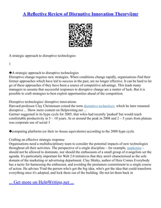 A Reﬂective Review of Disruptive Innovation Theoryijmr
A strategic approach to disruptive technologies
1
A strategic approach to disruptive technologies
Disruptive change requires new strategies. When conditions change rapidly, organisations find their
former approaches which have led to success in the past, are no longer effective. It can be hard to let
go of these approaches if they have been a source of competitive advantage. This leads many
managers to assume that successful responses to disruptive change are a matter of luck. But it is
possible to craft strategies to best exploit opportunities ahead of the competition.
Disruptive technologies/ disruptive innovations
Harvard professor Clay Christensen coined the term disruptive technology, which he later renamed
disruptive ... Show more content on Helpwriting.net ...
Gartner suggested in its hype cycle for 2005, that wikis had recently 'peaked' but would reach
comfortable productivity in 5 – 10 years. At or around the peak in 2008 and 2 – 5 years from plateau
was corporate use of social 3
computing platforms (or their in–house equivalents) according to the 2008 hype cycle.
Crafting an effective strategic response
Organisations need a multidisciplinary team to consider the potential impacts of new technologies
throughout all their activities. The perspective of a single discipline – for example, marketing –
should not be allowed to dominate, nor should the enthusiasm of a small group of evangelists set the
agenda. It's particularly important for Web 2.0 initiatives that they aren't characterised as the sole
domain of the marketing or advertising department. Clay Shirky, author of Here Comes Everybody
has a tactic for harnessing the enthusiast, and avoiding the premature commitment to a single course
of action. He advises 'Find the person who's got the big idea, who's got the idea that could transform
everything once it's adopted, and lock them out of the building. Do not let them back in
... Get more on HelpWriting.net ...
 