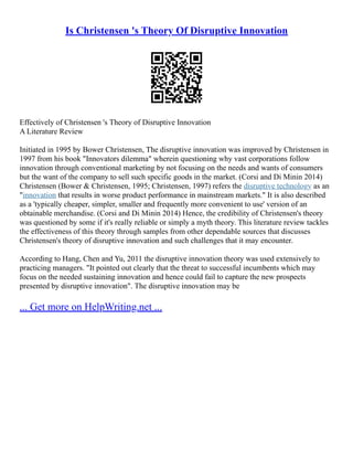 Is Christensen 's Theory Of Disruptive Innovation
Effectively of Christensen 's Theory of Disruptive Innovation
A Literature Review
Initiated in 1995 by Bower Christensen, The disruptive innovation was improved by Christensen in
1997 from his book "Innovators dilemma" wherein questioning why vast corporations follow
innovation through conventional marketing by not focusing on the needs and wants of consumers
but the want of the company to sell such specific goods in the market. (Corsi and Di Minin 2014)
Christensen (Bower & Christensen, 1995; Christensen, 1997) refers the disruptive technology as an
"innovation that results in worse product performance in mainstream markets." It is also described
as a 'typically cheaper, simpler, smaller and frequently more convenient to use' version of an
obtainable merchandise. (Corsi and Di Minin 2014) Hence, the credibility of Christensen's theory
was questioned by some if it's really reliable or simply a myth theory. This literature review tackles
the effectiveness of this theory through samples from other dependable sources that discusses
Christensen's theory of disruptive innovation and such challenges that it may encounter.
According to Hang, Chen and Yu, 2011 the disruptive innovation theory was used extensively to
practicing managers. "It pointed out clearly that the threat to successful incumbents which may
focus on the needed sustaining innovation and hence could fail to capture the new prospects
presented by disruptive innovation". The disruptive innovation may be
... Get more on HelpWriting.net ...
 