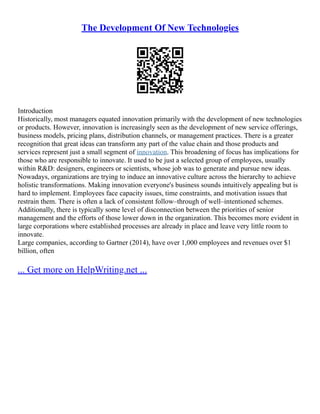 The Development Of New Technologies
Introduction
Historically, most managers equated innovation primarily with the development of new technologies
or products. However, innovation is increasingly seen as the development of new service offerings,
business models, pricing plans, distribution channels, or management practices. There is a greater
recognition that great ideas can transform any part of the value chain and those products and
services represent just a small segment of innovation. This broadening of focus has implications for
those who are responsible to innovate. It used to be just a selected group of employees, usually
within R&D: designers, engineers or scientists, whose job was to generate and pursue new ideas.
Nowadays, organizations are trying to induce an innovative culture across the hierarchy to achieve
holistic transformations. Making innovation everyone's business sounds intuitively appealing but is
hard to implement. Employees face capacity issues, time constraints, and motivation issues that
restrain them. There is often a lack of consistent follow–through of well–intentioned schemes.
Additionally, there is typically some level of disconnection between the priorities of senior
management and the efforts of those lower down in the organization. This becomes more evident in
large corporations where established processes are already in place and leave very little room to
innovate.
Large companies, according to Gartner (2014), have over 1,000 employees and revenues over $1
billion, often
... Get more on HelpWriting.net ...
 