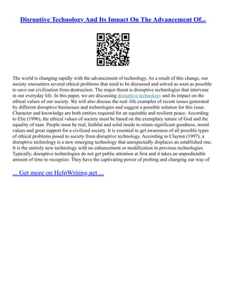 Disruptive Technology And Its Impact On The Advancement Of...
The world is changing rapidly with the advancement of technology. As a result of this change, our
society encounters several ethical problems that need to be discussed and solved as soon as possible
to save our civilization from destruction. The major threat is disruptive technologies that intervene
in our everyday life. In this paper, we are discussing disruptive technology and its impact on the
ethical values of our society. We will also discuss the real–life examples of recent issues generated
by different disruptive businesses and technologies and suggest a possible solution for this issue.
Character and knowledge are both entities required for an equitable and resilient peace. According
to Elie (1996), the ethical values of society must be based on the exemplary nature of God and the
equality of man. People must be real, faithful and solid inside to retain significant goodness, moral
values and great support for a civilized society. It is essential to get awareness of all possible types
of ethical problems posed to society from disruptive technology. According to Clayton (1997), a
disruptive technology is a new emerging technology that unexpectedly displaces an established one.
It is the entirely new technology with no enhancement or modification in previous technologies.
Typically, disruptive technologies do not get public attention at first and it takes an unpredictable
amount of time to recognize. They have the captivating power of probing and changing our way of
... Get more on HelpWriting.net ...
 