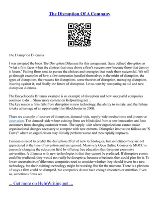 The Disruption Of A Company
The Disruption Dilemma
I was assigned the book The Disruption Dilemma for this assignment. Gans defined disruption as
"what a firm faces when the choices that once drove a firm's success now become those that destroy
it future." Failing firms tend to pursue the choices and strategies that made them successful. We will
go through examples of how a few companies handled themselves in the midst of disruption, the
types of disruptions, the reasons for disruptions, some theories of disruption, managing disruption,
insuring against it, and finally the future of disruption. Let us start by comparing an old and new
disruption dilemma.
The Encyclopedia Britanna example is an example of disruption and how successful companies
continue to do ... Show more content on Helpwriting.net ...
The key reason a firm fails from disruption is new technology, the ability to imitate, and the failure
to take advantage of an opportunity like Blockbuster in 2000.
There are a couple of sources of disruption, demand–side, supply–side mechanisms and disruptive
innovation. The demand–side where existing firms are blindsided from a new innovation and lose
customers from changing customer wants. The supply–side where organizations cannot make
organizational changes necessary to compete with new entrants. Disruptive innovation follows an "S
Curve" where an organization may initially perform worse and then rapidly improves.
Companies need to predict the disruption effect of new technologies, but sometimes they are not
appreciated at the time of invention and are ignored. Massively Open Online Courses or MOCC is
currently changing the education field by offering free education that threatens expensive
universities. A dilemma with new technologies is that they cannot be predicted. If disruptive events
could be predicted, they would not really be disruptive, because a business then could plan for it. To
lower uncertainties of dilemmas companies need to consider whether they should invest in a new
technology, but their existing technology might be working fine for the moment. There is a plethora
of ways a firm could be disrupted, but companies do not have enough resources or attention. Even
so, sometimes firms see
... Get more on HelpWriting.net ...
 