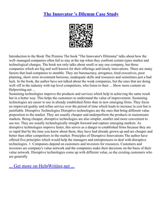 The Innovator 's Dilemm Case Study
Introduction to the Book The Premise The book "The Innovator's Dilemma" talks about how the
well–managed companies often fail to stay at the top when they confront certain types market and
technological changes. The book not only talks about small or any one company, but those
companies which are big and well known for their offerings and timely innovations. There are many
factors that lead companies to stumble. They are bureaucracy, arrogance, tired executives, poor
planning, short–term investment horizons, inadequate skills and resources and sometimes just a bad
luck. In the book, the author have not talked about the weak companies, but the ones that are doing
well–off in the industry with top level competitors, who listen to their ... Show more content on
Helpwriting.net ...
Sustaining technologies improve the products and services which help in achieving the same result
but in a better way. This helps the customers to understand the value of improvement. Sustaining
technologies are easier to use in already established firms than in new emerging firms. They focus
on improved quality and refine service over the period of time which leads to increase in cost but is
justifiable. Disruptive Technologies Disruptive technologies are the ones that bring different value
preposition to the market. They are usually cheaper and underperform the products in mainstream
markets. Being cheaper, disruptive technologies are also simpler, smaller and more convenient to
use too. They are usually technologically straight forward and capture emerging markets. As
disruptive technologies improve faster, this serves as a danger to established firms because they are
so rapid that by the time you know about them, they have had already grown up and are cheaper and
better than other competitors in the market. Principles of Disruptive Innovations The author have
offered five principles which would help the managers and entrepreneurs to deal with disruptive
technologies. 1. Companies depend on customers and investors for resources. Customers and
investors are company's value network and the companies make their decisions on the basis of their
value network. Disruptive technologies come up with different value, so the existing customers who
are generally
... Get more on HelpWriting.net ...
 