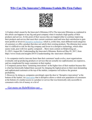 Why Can The Innovator's Dilemma Explain Big Firm Failure
1) Explain what's meant by the Innovator's Dilemma (10%) The innovator Dilemma as explained in
this article can happens to any big and great company when it reached a high quality of their
products and service. At this point of their success they are trapped either to continue improving
their products and service that meet their current customers need and raise their satisfaction to gain
more profits or invest in disruptive technology which is, at this time, meet different need categories
of customers or offer a product that does not satisfy their existing products. The dilemma here seems
that it is difficult to risk for this big company and invest in a disruptive technology, which often
seems weak, poor with low quality compared ... Show more content on Helpwriting.net ...
X. (2015, August 06). Understanding the Innovator's Dilemma. Retrieved May 05, 2017, from
https://www.wired.com/insights/2014/12/understanding–the–innovators–dilemma/
1–As companies tend to innovate faster than their customers' needs evolve, most organizations
eventually end up producing products or services that are actually too sophisticated, too expensive,
and too complicated for many customers in their market.
2–Companies pursue these "sustaining innovations" at the higher tiers of their markets because this
is what has historically helped them succeed: by charging the highest prices to their most demanding
and sophisticated customers at the top of the market, companies will achieve the greatest
profitability.
3–However, by doing so, companies unwittingly open the door to "disruptive innovations" at the
bottom of the market. An innovation that is disruptive allows a whole new population of consumers
at the bottom of a market access to a product or service that was historically only accessible to
consumers with a lot of money or a lot of
... Get more on HelpWriting.net ...
 