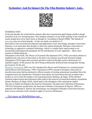 Technology And Its Impact On The Film Renting Industry And...
INTRODUCTION
In the past decade, the world and the markets alike have experienced rapid change and this change
continues at an ever increasing pace. New products emerge in every field resulting in the creation of
needs; people have never been aware or thought of. According to Hamel (2000), "the latitude of
innovation has never been broader –if only our minds can stretch to it".
Innovation is the successful development and application of new knowledge, disruptive innovation
therefore, is an innovation that disrupts or alters the market drastically. Disruptive innovation or
technology as opposed to sustained technology, which is a steady linear improvement or an
incremental technological development, but the introduction of a new approach ... Show more
content on Helpwriting.net ...
Schumpeter in his book, The Theory of Economic Development (1912, 1936), provoked scholars to
emphasize the relevance of innovation as the driver of economic growth and structural change.
Schumpeter (1942) argues that economic growth is achieved through creative destruction in a
capitalist regime. In this process the old is being continuously destroyed and consequently freeing
up resources for the new
Disruptive Technology (DT) was first introduced by Bower and Christensen in a seminal journal
article (Bower and Christensen, 1995). Christensen (1997) concept of disruptive innovation to
describe innovation that has destructive effects towards of existing mainstream incumbent firms the
competitiveness the introduction. Disruptive innovations are innovations that aim at improving a
product or service that the market is not expecting (Grant, Hackney, & Edgar, 2010) and their
continual improvement and refinement often leads to the removal of entrenched industry incumbents
(Grant, Hackney, & Edgar, 2010) ,which leads to the disruption of the mainstream market
The term is further developed in the book by Christensen, The Innovator's Dilemma (Christensen,
1997).In Christensen second book, the Innovator's Solution, (Christensen & Raynor, 2003) co–
authored with Michael E. Raynor, the terminology was changed to Disruptive Innovation because
there was an extension of the concept to apply to services and business
... Get more on HelpWriting.net ...
 