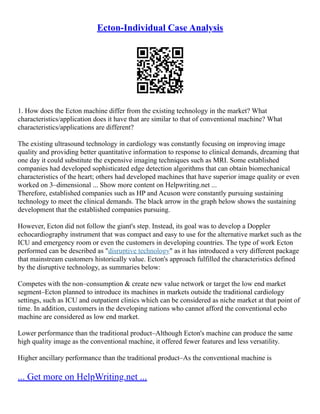 Ecton-Individual Case Analysis
1. How does the Ecton machine differ from the existing technology in the market? What
characteristics/application does it have that are similar to that of conventional machine? What
characteristics/applications are different?
The existing ultrasound technology in cardiology was constantly focusing on improving image
quality and providing better quantitative information to response to clinical demands, dreaming that
one day it could substitute the expensive imaging techniques such as MRI. Some established
companies had developed sophisticated edge detection algorithms that can obtain biomechanical
characteristics of the heart; others had developed machines that have superior image quality or even
worked on 3–dimensional ... Show more content on Helpwriting.net ...
Therefore, established companies such as HP and Acuson were constantly pursuing sustaining
technology to meet the clinical demands. The black arrow in the graph below shows the sustaining
development that the established companies pursuing.
However, Ecton did not follow the giant's step. Instead, its goal was to develop a Doppler
echocardiography instrument that was compact and easy to use for the alternative market such as the
ICU and emergency room or even the customers in developing countries. The type of work Ecton
performed can be described as "disruptive technology" as it has introduced a very different package
that mainstream customers historically value. Ecton's approach fulfilled the characteristics defined
by the disruptive technology, as summaries below:
Competes with the non–consumption & create new value network or target the low end market
segment–Ecton planned to introduce its machines in markets outside the traditional cardiology
settings, such as ICU and outpatient clinics which can be considered as niche market at that point of
time. In addition, customers in the developing nations who cannot afford the conventional echo
machine are considered as low end market.
Lower performance than the traditional product–Although Ecton's machine can produce the same
high quality image as the conventional machine, it offered fewer features and less versatility.
Higher ancillary performance than the traditional product–As the conventional machine is
... Get more on HelpWriting.net ...
 