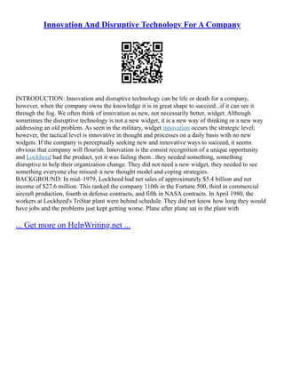 Innovation And Disruptive Technology For A Company
INTRODUCTION: Innovation and disruptive technology can be life or death for a company,
however, when the company owns the knowledge it is in great shape to succeed...if it can see it
through the fog. We often think of innovation as new, not necessarily better, widget. Although
sometimes the disruptive technology is not a new widget, it is a new way of thinking or a new way
addressing an old problem. As seen in the military, widget innovation occurs the strategic level;
however, the tactical level is innovative in thought and processes on a daily basis with no new
widgets. If the company is perceptually seeking new and innovative ways to succeed, it seems
obvious that company will flourish. Innovation is the consist recognition of a unique opportunity
and Lockheed had the product, yet it was failing them...they needed something, something
disruptive to help their organization change. They did not need a new widget, they needed to see
something everyone else missed–a new thought model and coping strategies.
BACKGROUND: In mid–1979, Lockheed had net sales of approximately $5.4 billion and net
income of $27.6 million. This ranked the company 110th in the Fortune 500, third in commercial
aircraft production, fourth in defense contracts, and fifth in NASA contracts. In April 1980, the
workers at Lockheed's TriStar plant were behind schedule. They did not know how long they would
have jobs and the problems just kept getting worse. Plane after plane sat in the plant with
... Get more on HelpWriting.net ...
 