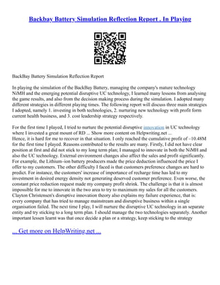 Backbay Battery Simulation Reflection Report . In Playing
BackBay Battery Simulation Reflection Report
In playing the simulation of the BackBay Battery, managing the company's mature technology
NiMH and the emerging potential disruptive UC technology, I learned many lessons from analysing
the game results, and also from the decision making process during the simulation. I adopted many
different strategies in different playing times. The following report will discuss three main strategies
I adopted, namely 1. investing in both technologies, 2. nurturing new technology with profit form
current health business, and 3. cost leadership strategy respectively.
For the first time I played, I tried to nurture the potential disruptive innovation in UC technology
where I invested a great mount of RD ... Show more content on Helpwriting.net ...
Hence, it is hard for me to recover in that situation. I only reached the cumulative profit of –10.48M
for the first time I played. Reasons contributed to the results are many. Firstly, I did not have clear
position at first and did not stick to my long term plan; I managed to innovate in both the NiMH and
also the UC technology. External environment changes also affect the sales and profit significantly.
For example, the Lithium–ion battery producers made the price deduction influenced the price I
offer to my customers. The other difficulty I faced is that customers preference changes are hard to
predict. For instance, the customers' increase of importance of recharge time has led to my
investment in desired energy density not generating deserved customer preference. Even worse, the
constant price reduction request made my company profit shrink. The challenge is that it is almost
impossible for me to innovate in the two area to try to maximum my sales for all the customers.
Clayton Christensen's disruptive innovation theory also explains my failure experience, that is:
every company that has tried to manage mainstream and disruptive business within a single
organisation failed. The next time I play, I will nurture the disruptive UC technology in an separate
entity and try sticking to a long term plan. I should manage the two technologies separately. Another
important lessen learnt was that once decide a plan or a strategy, keep sticking to the strategy
... Get more on HelpWriting.net ...
 