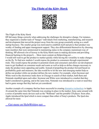 The Flight of the Kitty Hawk
The Flight of the Kitty Hawk
HP did many things correctly when addressing the challenges for disruptive change. For instance,
they organized a smaller team of "hungry" individuals from marketing, manufacturing, and research
and development that moved the project away from the core group essentially acting as a small
startup business. The smaller group was motivated to establish itself and prove their product was
worthy of funding and upper management support. They also differentiated themselves by choosing
team members that were uninterested in maintaining status in the company mainstream way of
thinking. HP allowed a lot of leeway to the Kitty Hawk team in making decisions and providing
financial backing to the project's ... Show more content on Helpwriting.net ...
I would still want to get the product to market quickly while having the versatility to make changes
on the fly. To find new markets I would expose the product to consumers through experimental
trials. This would expose the product to potential clients and consumers and allow our development
team to get feedback on consumer needs and wants as well as help us define changes necessary to
make the product more appealing and usable. Instead of propelling the product forward based on
profitability goals and measures, the idea would be to let the new and emerging market help us
define our product while our product defines the new market. For example, when Seymour and
White went to the electronics trade show in Chicago in search of their market, both them and
Nintendo stumbled upon each other. Seymour and White were introduced to a market that they
hadn't considered in gaming, and at the same time, Nintendo was introduced to a want or need they
had in game storage that they had not yet considered.
Another example of a company that has been successful in creating disruptive technology is Apple.
At around the same time that Nintendo was creating its place in the market, Sony came around with
a series of portable music devices such as the "Walkman" and the portable CD player. Soon after,
Apple introduced the Ipod which is more compact than either of Sony's products. The Ipod also
allowed for more
... Get more on HelpWriting.net ...
 