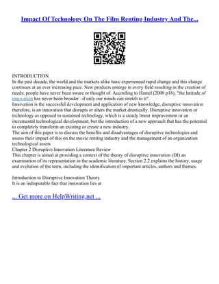 Impact Of Technology On The Film Renting Industry And The...
INTRODUCTION
In the past decade, the world and the markets alike have experienced rapid change and this change
continues at an ever increasing pace. New products emerge in every field resulting in the creation of
needs; people have never been aware or thought of. According to Hamel (2000 p18), "the latitude of
innovation has never been broader –if only our minds can stretch to it".
Innovation is the successful development and application of new knowledge, disruptive innovation
therefore, is an innovation that disrupts or alters the market drastically. Disruptive innovation or
technology as opposed to sustained technology, which is a steady linear improvement or an
incremental technological development, but the introduction of a new approach that has the potential
to completely transform an existing or create a new industry.
The aim of this paper is to discuss the benefits and disadvantages of disruptive technologies and
assess their impact of this on the movie renting industry and the management of an organization
technological assets
Chapter 2 Disruptive Innovation Literature Review
This chapter is aimed at providing a context of the theory of disruptive innovation (DI) an
examination of its representation in the academic literature. Section 2.2 explains the history, usage
and evolution of the term, including the identification of important articles, authors and themes.
Introduction to Disruptive Innovation Theory
It is an indisputable fact that innovation lies at
... Get more on HelpWriting.net ...
 
