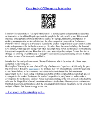 Case Study Of Disruptive Innovation
Summary The case study of "Disruptive Innovation" is a studying that concentrated and described
an innovation as the affordable price products for people in the entire world to use. This research
indicated about certain disruptive innovations such as the laptops, the routers, smartphones or
desktop photocopier that are the substitutions for other companies' commodities. Furthermore,
Porter five forces strategy is a structure to examine the level of competition in today's market and to
make an improvement for the business strategy. Likewise, these forces are including: the threat of
new entrants, when suppliers have power, when customers have power, the threats of substitutes and
intensity of competitive rivalry. Therefore, this report was assigned to analyze Porter's five forces
strategy for applying toward the case of disruptive innovations and demonstrating on how it affects
or relates to most of the companies worldwide.
Introduction Harvard professor named Clayton Christensen who is the author of ... Show more
content on Helpwriting.net ...
He thought of this study because of the difficulty of today market's products. Additionally, he gave
the definition of disruptive innovation as the products that very affordable and simple for everyone
to use. Nevertheless, as the companies concentrate to innovate faster than their customers'
requirement, most of them end up with the products that are too complicated and very high–priced
to compete in the market. To observe the level of competition in today's market and to make a
development for the business strategy; Porter five forces strategy is the best approach to find out the
solutions for this problem. Overall, to understand more clearly about this competitive environment
that leads to disruptive innovation; all of the above report's information has clearly shown about the
analysis of Porter five forces strategy to this case
... Get more on HelpWriting.net ...
 