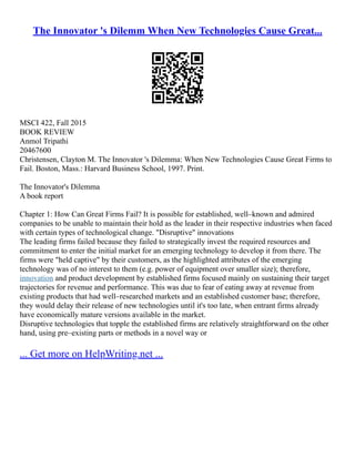 The Innovator 's Dilemm When New Technologies Cause Great...
MSCI 422, Fall 2015
BOOK REVIEW
Anmol Tripathi
20467600
Christensen, Clayton M. The Innovator 's Dilemma: When New Technologies Cause Great Firms to
Fail. Boston, Mass.: Harvard Business School, 1997. Print.
The Innovator's Dilemma
A book report
Chapter 1: How Can Great Firms Fail? It is possible for established, well–known and admired
companies to be unable to maintain their hold as the leader in their respective industries when faced
with certain types of technological change. "Disruptive" innovations
The leading firms failed because they failed to strategically invest the required resources and
commitment to enter the initial market for an emerging technology to develop it from there. The
firms were "held captive" by their customers, as the highlighted attributes of the emerging
technology was of no interest to them (e.g. power of equipment over smaller size); therefore,
innovation and product development by established firms focused mainly on sustaining their target
trajectories for revenue and performance. This was due to fear of eating away at revenue from
existing products that had well–researched markets and an established customer base; therefore,
they would delay their release of new technologies until it's too late, when entrant firms already
have economically mature versions available in the market.
Disruptive technologies that topple the established firms are relatively straightforward on the other
hand, using pre–existing parts or methods in a novel way or
... Get more on HelpWriting.net ...
 